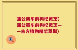 蒲公英车前枸杞灵芝(蒲公英车前枸杞灵芝——古方植物精华萃取)