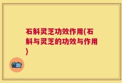 石斛灵芝功效作用(石斛与灵芝的功效与作用)