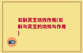 石斛灵芝功效作用(石斛与灵芝的功效与作用)