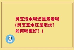 灵芝泡水喝还是煮着喝(灵芝煮水还是泡水？如何喝更好？)