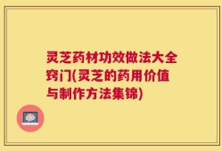 灵芝药材功效做法大全窍门(灵芝的药用价值与制作方法集锦)
