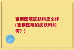 宝钢医院皮肤科怎么样(宝钢医院的皮肤科如何？)