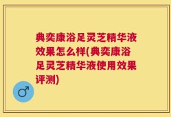 典奕康浴足灵芝精华液效果怎么样(典奕康浴足灵芝精华液使用效果评测)