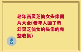 老年画灵芝仙女头像图片大全(老年人画了奇幻灵芝仙女的头像的完整收集)