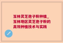 玉林灵芝孢子粉种植_玉林地区灵芝孢子粉的高效种植技术与实践