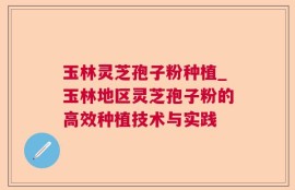 玉林灵芝孢子粉种植_玉林地区灵芝孢子粉的高效种植技术与实践