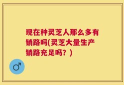 现在种灵芝人那么多有销路吗(灵芝大量生产销路充足吗？)