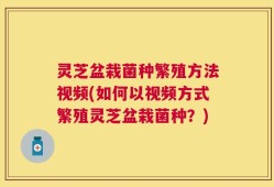 灵芝盆栽菌种繁殖方法视频(如何以视频方式繁殖灵芝盆栽菌种？)