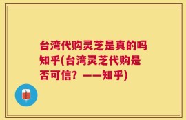 台湾代购灵芝是真的吗知乎(台湾灵芝代购是否可信？——知乎)