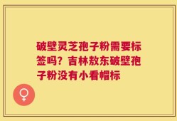 破壁灵芝孢子粉需要标签吗？吉林敖东破壁孢子粉没有小看帽标