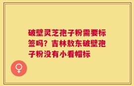 破壁灵芝孢子粉需要标签吗？吉林敖东破壁孢子粉没有小看帽标