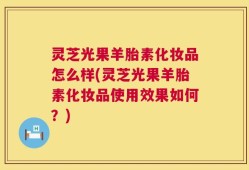 灵芝光果羊胎素化妆品怎么样(灵芝光果羊胎素化妆品使用效果如何？)