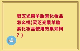 灵芝光果羊胎素化妆品怎么样(灵芝光果羊胎素化妆品使用效果如何？)