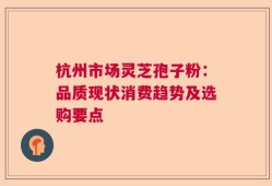 杭州市场灵芝孢子粉：品质现状消费趋势及选购要点