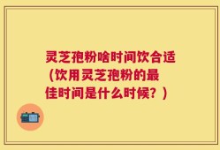 灵芝孢粉啥时间饮合适 (饮用灵芝孢粉的最佳时间是什么时候？)
