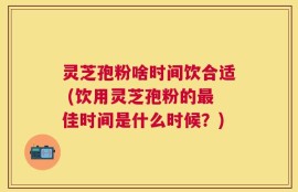灵芝孢粉啥时间饮合适 (饮用灵芝孢粉的最佳时间是什么时候？)