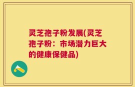 灵芝孢子粉发展(灵芝孢子粉：市场潜力巨大的健康保健品)
