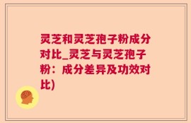 灵芝和灵芝孢子粉成分对比_灵芝与灵芝孢子粉：成分差异及功效对比)