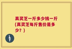 真灵芝一斤多少钱一斤(真灵芝每斤售价是多少？)