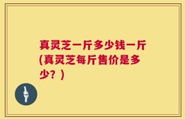 真灵芝一斤多少钱一斤(真灵芝每斤售价是多少？)