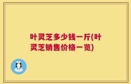 叶灵芝多少钱一斤(叶灵芝销售价格一览)