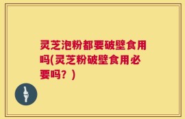 灵芝泡粉都要破壁食用吗(灵芝粉破壁食用必要吗？)