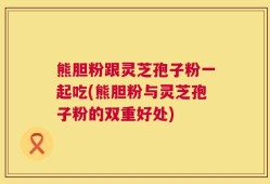 熊胆粉跟灵芝孢子粉一起吃(熊胆粉与灵芝孢子粉的双重好处)