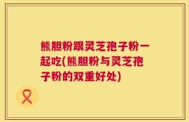 熊胆粉跟灵芝孢子粉一起吃(熊胆粉与灵芝孢子粉的双重好处)