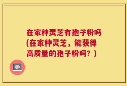 在家种灵芝有孢子粉吗(在家种灵芝，能获得高质量的孢子粉吗？)