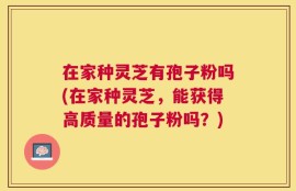 在家种灵芝有孢子粉吗(在家种灵芝，能获得高质量的孢子粉吗？)