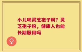 小儿喝灵芝孢子粉？灵芝孢子粉，健康人也能长期服用吗