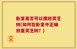 卧室是否可以摆放灵芝树(如何在卧室中正确放置灵芝树？)