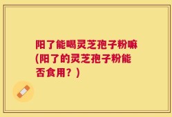 阳了能喝灵芝孢子粉嘛(阳了的灵芝孢子粉能否食用？)