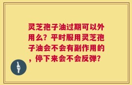 灵芝孢子油过期可以外用么？平时服用灵芝孢子油会不会有副作用的，停下来会不会反弹？