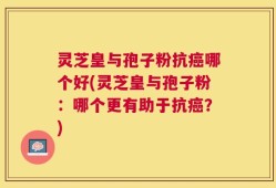 灵芝皇与孢子粉抗癌哪个好(灵芝皇与孢子粉：哪个更有助于抗癌？)