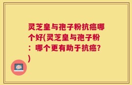 灵芝皇与孢子粉抗癌哪个好(灵芝皇与孢子粉：哪个更有助于抗癌？)