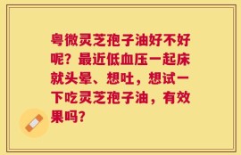 粤微灵芝孢子油好不好呢？最近低血压一起床就头晕、想吐，想试一下吃灵芝孢子油，有效果吗？