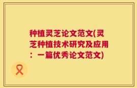 种植灵芝论文范文(灵芝种植技术研究及应用：一篇优秀论文范文)