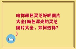 啥样颜色灵芝好呢图片大全(颜色漂亮的灵芝图片大全，如何选择？)