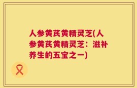 人参黄芪黄精灵芝(人参黄芪黄精灵芝：滋补养生的五宝之一)