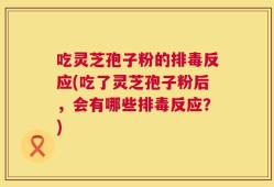 吃灵芝孢子粉的排毒反应(吃了灵芝孢子粉后，会有哪些排毒反应？)