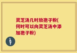 灵芝汤几时放孢子粉(何时可以向灵芝汤中添加孢子粉)