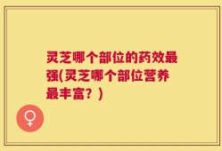 灵芝哪个部位的药效最强(灵芝哪个部位营养最丰富？)