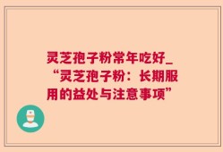 灵芝孢子粉常年吃好_“灵芝孢子粉：长期服用的益处与注意事项”