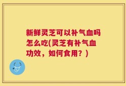 新鲜灵芝可以补气血吗怎么吃(灵芝有补气血功效，如何食用？)