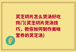 灵芝切片怎么煲汤好吃窍门(灵芝切片煲汤技巧，教你如何制作美味营养的灵芝汤)