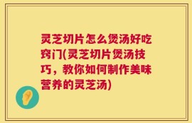 灵芝切片怎么煲汤好吃窍门(灵芝切片煲汤技巧，教你如何制作美味营养的灵芝汤)