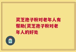灵芝孢子粉对老年人有帮助(灵芝孢子粉对老年人的好处