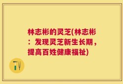 林志彬的灵芝(林志彬：发现灵芝新生长期，提高百姓健康福祉)