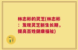 林志彬的灵芝(林志彬：发现灵芝新生长期，提高百姓健康福祉)